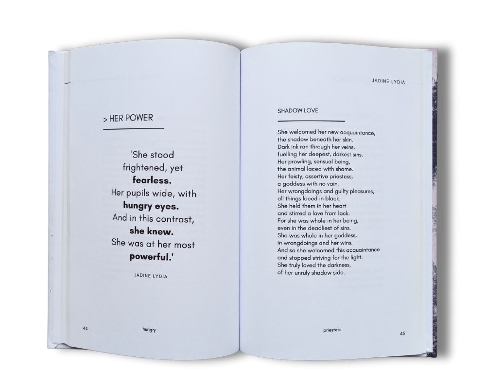 An open two page spread with two poems titled 'Her Power' and 'Shadow Love' Her Power - 'She stood frightened, yet fearless. Her pupils wide, with hungry eyes. And in this contrast, she knew. She was at her most powerful.' Shadow Love - 'She welcomed her new acquaintance, the shadow beneath her skin. Dark ink ran through her veins, fuelling her deepest, darkest sins. Her prowling, sensual being, the animal laced with shame. Her feisty, assertive priestess, a goddess with no vain. Her wrongdoings and guilty pleasures, all things laced in black. She held them in her heart and stirred a love from lack. For she was whole in her being, even in the deadliest of sins. She was whole in her goddess, in wrongdoings and her wins. And so she welcomed this acquaintance and stopped striving for the light. She truly loved the darkness, of her unruly shadow side.'
