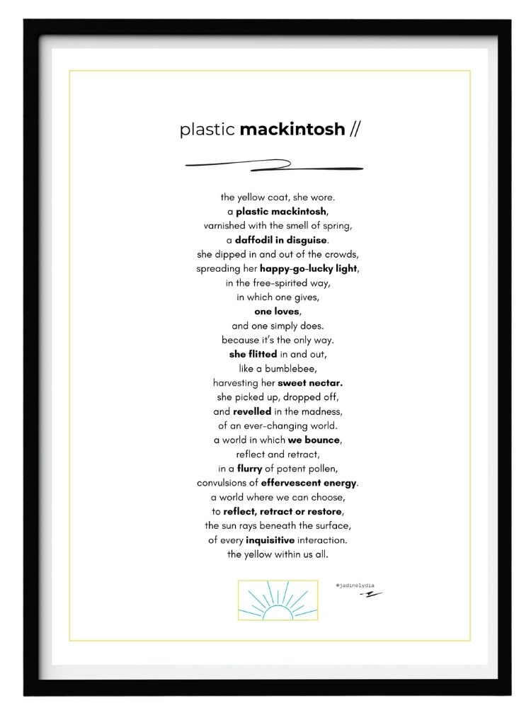 A printable poem in a black A4 frame. The poem is titled 'Plastic Mackintosh' by Jadine Lydia and reads 'The yellow coat, she wore. A plastic mackintosh, varnished with the smell of spring, a daffodil in disguise. She dipped in and out of the crowds, spreading her happy go lucky light, in the free-spirited way, in which one gives, one loves, and one simply does. Because it’s the only way. She flitted in and out, like a bumblebee, harvesting her sweet nectar. She picked up, dropped off, and revelled in the madness, of an ever-changing world. A world in which we bounce, reflect and retract, in a flurry of potent pollen, convulsions of effervescent energy. A world where we can choose, to reflect, retract or restore, the sun rays beneath the surface, of every inquisitive interaction. The yellow within us all.'