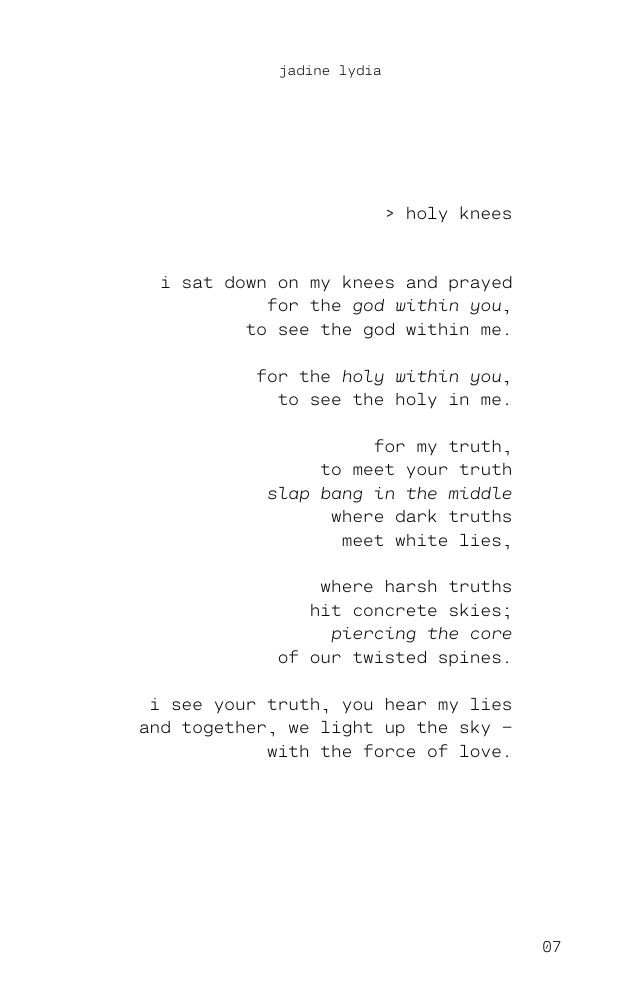 A poem titled 'Holy Knees' by Jadine Lydia. 'i sat down on my knees and prayed for the god within you, to see the god within me. for the holy within you, to see the holy in me. for my truth, to meet your truth slap bang in the middle where dark truths meet white lies, where harsh truths hit concrete skies; piercing the core of our twisted spines. i see your truth, you hear my lies and together, we light up the sky - with the force of love.'