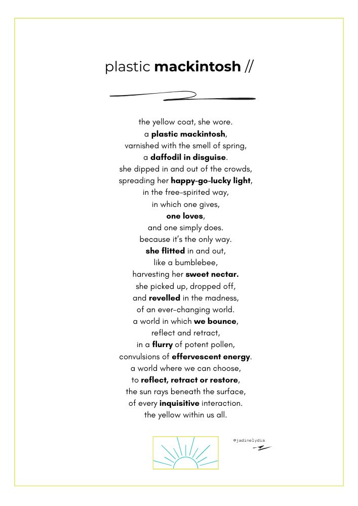 A poem titled 'Plastic Mackintosh' by Jadine Lydia. 'The yellow coat, she wore. A plastic mackintosh, varnished with the smell of spring, a daffodil in disguise. She dipped in and out of the crowds, spreading her happy go lucky light, in the free-spirited way, in which one gives, one loves, and one simply does. Because it’s the only way. She flitted in and out, like a bumblebee, harvesting her sweet nectar. She picked up, dropped off, and revelled in the madness, of an ever-changing world. A world in which we bounce, reflect and retract, in a flurry of potent pollen, convulsions of effervescent energy. A world where we can choose, to reflect, retract or restore, the sun rays beneath the surface, of every inquisitive interaction. The yellow within us all.'