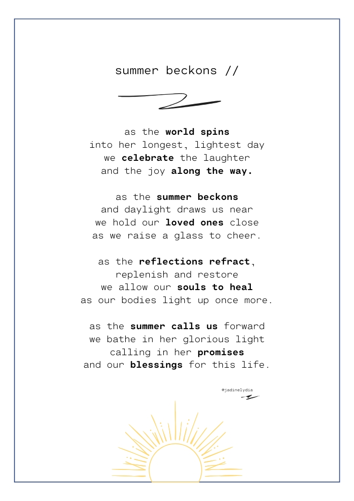 A poem titled 'Summer Beckons' by Jadine Lydia that reads 'as the world spins into her longest, lightest day we celebrate the laughter and the joy along the way. as the summer beckons and daylight draws us near we hold our loved ones close as we raise a glass to cheer. as the reflections refract, replenish and restore we allow our souls to heal as our bodies light up once more. as the summer calls us forward we bathe in her glorious light calling in her promises and our blessings for this life.'